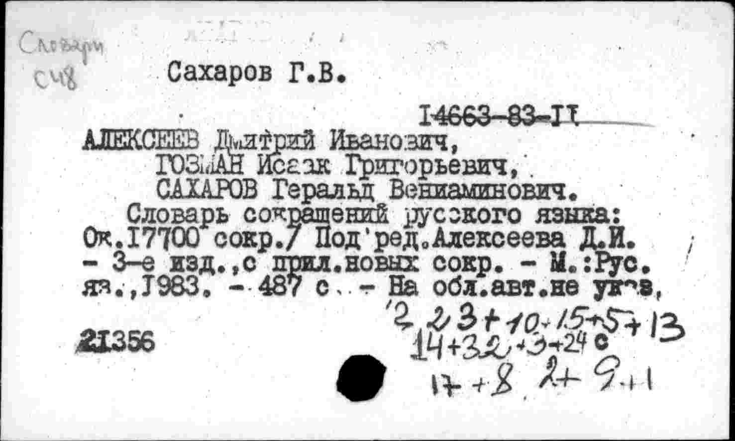 ﻿С
Сахаров Г.В.
АЛЕКСЕЕВ /ки^рий Иванович, ГО31<1АН Исаак Григорьевич, . САХАРОВ Геральд Вениаминович.
Словарь сокращений русского языка: Ок.17700 сокр./ Под*ред0Алексеева Д.И. - 3-е изд.,с прил.новых сокр. - М.:1ус. яя.,Т983. - 487 С. -Н& обл.авт.не уж*».»,
2X356	_ 14+3x2^» £
/